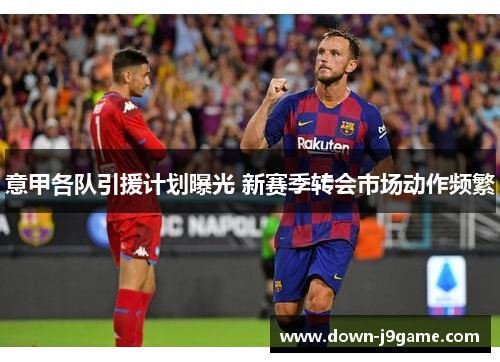 意甲各队引援计划曝光 新赛季转会市场动作频繁