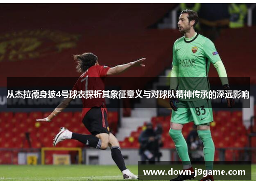 从杰拉德身披4号球衣探析其象征意义与对球队精神传承的深远影响
