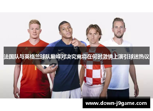 法国队与英格兰球队巅峰对决究竟将在何时激情上演引球迷热议