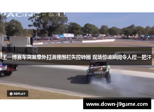 王一博赛车突发意外打滑撞围栏失控转圈 现场惊魂瞬间令人捏一把汗
