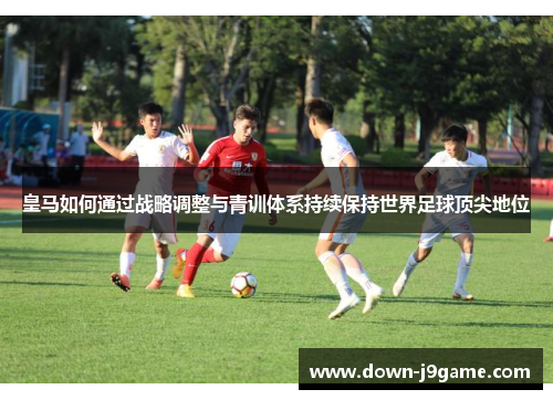 皇马如何通过战略调整与青训体系持续保持世界足球顶尖地位