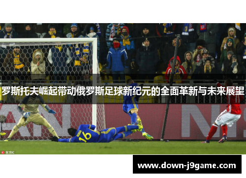 罗斯托夫崛起带动俄罗斯足球新纪元的全面革新与未来展望