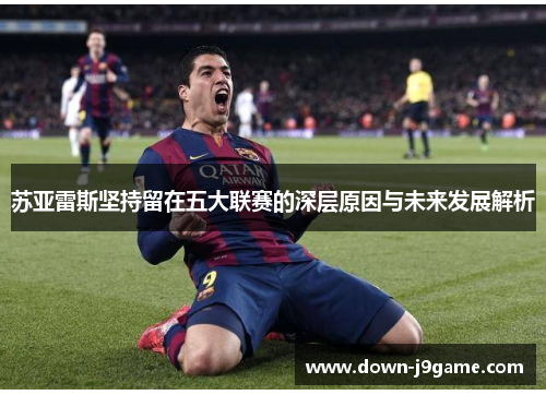 苏亚雷斯坚持留在五大联赛的深层原因与未来发展解析
