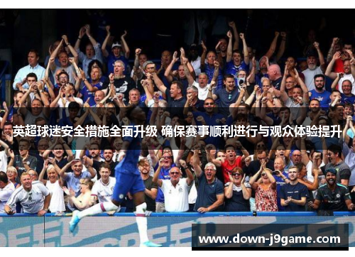 英超球迷安全措施全面升级 确保赛事顺利进行与观众体验提升