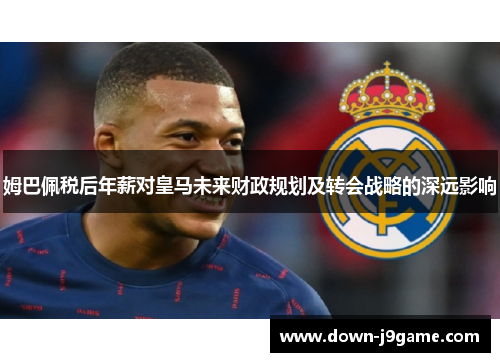 姆巴佩税后年薪对皇马未来财政规划及转会战略的深远影响