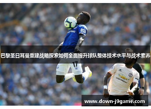 巴黎圣日耳曼重建战略探索如何全面提升球队整体技术水平与战术素养 巴黎圣日耳曼重建战略探索如何全面提升球队整体技术水平与战术素养