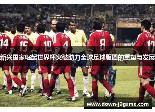 新兴国家崛起世界杯突破助力全球足球版图的重塑与发展