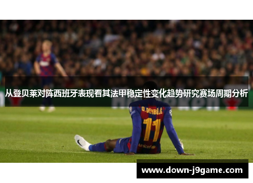 从登贝莱对阵西班牙表现看其法甲稳定性变化趋势研究赛场周期分析