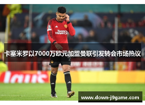 卡塞米罗以7000万欧元加盟曼联引发转会市场热议 卡塞米罗以7000万欧元加盟曼联引发转会市场热议