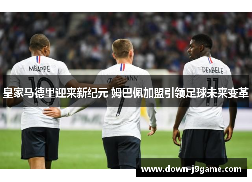 皇家马德里迎来新纪元 姆巴佩加盟引领足球未来变革