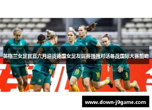 英格兰女足官宣六月迎战德国女足友谊赛强强对话备战国际大赛前瞻