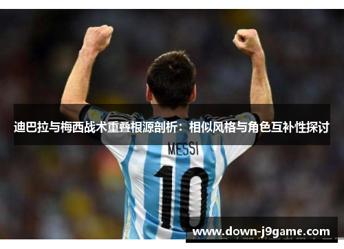 迪巴拉与梅西战术重叠根源剖析：相似风格与角色互补性探讨