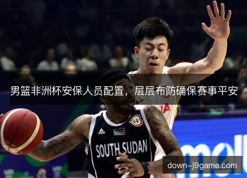 男篮非洲杯安保人员配置，层层布防确保赛事平安
